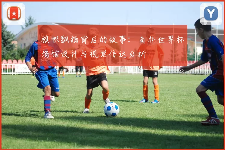 旗帜飘扬背后的故事:南非世界杯场馆设计与视觉传达分析