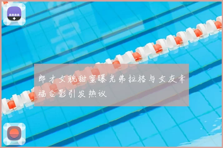郎才女貌甜蜜曝光弗拉格与女友幸福合影引发热议