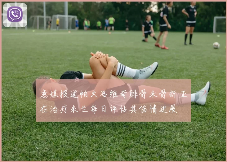 意媒报道帕夫洛维奇腓骨未骨折正在治疗米兰每日评估其伤情进展