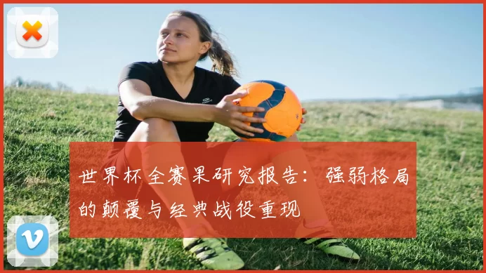 世界杯全赛果研究报告:强弱格局的颠覆与经典战役重现