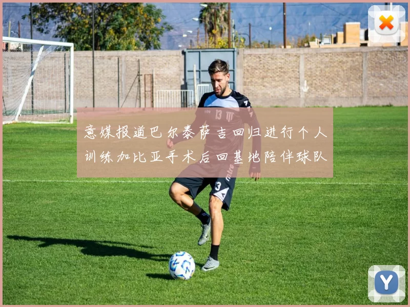 意媒报道巴尔泰萨吉回归进行个人训练加比亚手术后回基地陪伴球队恢复状态