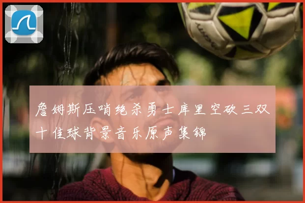 詹姆斯压哨绝杀勇士库里空砍三双十佳球背景音乐原声集锦