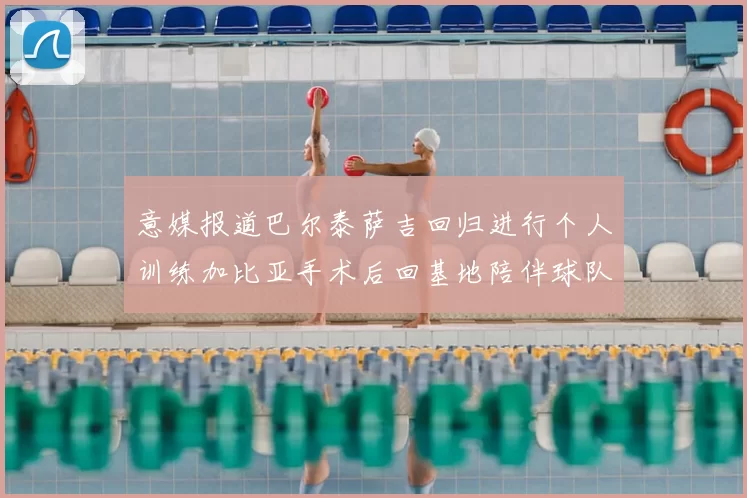 意媒报道巴尔泰萨吉回归进行个人训练加比亚手术后回基地陪伴球队恢复状态
