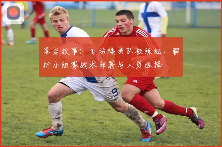 幕后故事：专访瑞典队教练组，解析小组赛战术部署与人员选择