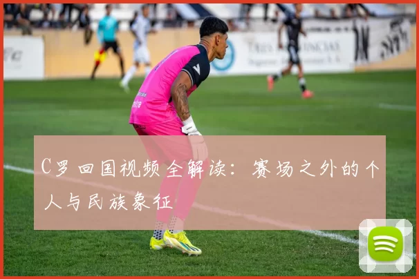 C罗回国视频全解读：赛场之外的个人与民族象征