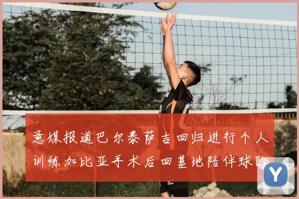 意媒报道巴尔泰萨吉回归进行个人训练加比亚手术后回基地陪伴球队恢复状态