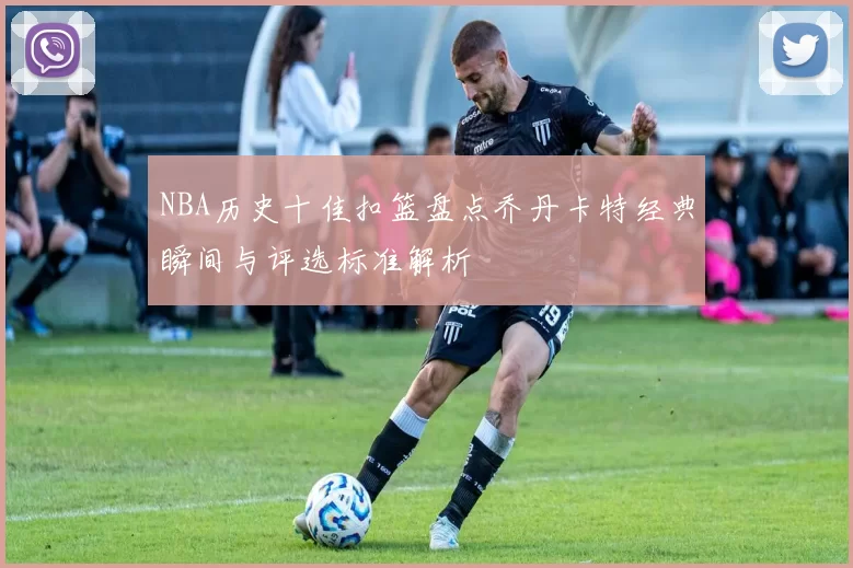 NBA历史十佳扣篮盘点乔丹卡特经典瞬间与评选标准解析