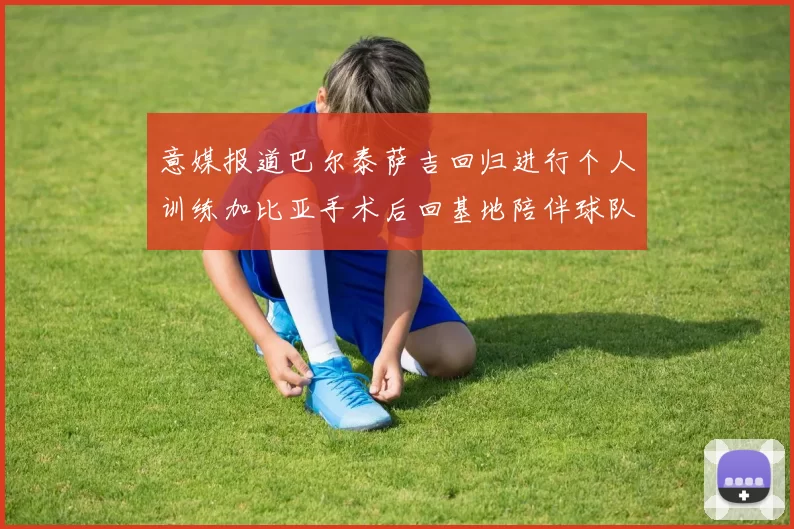 意媒报道巴尔泰萨吉回归进行个人训练加比亚手术后回基地陪伴球队恢复状态