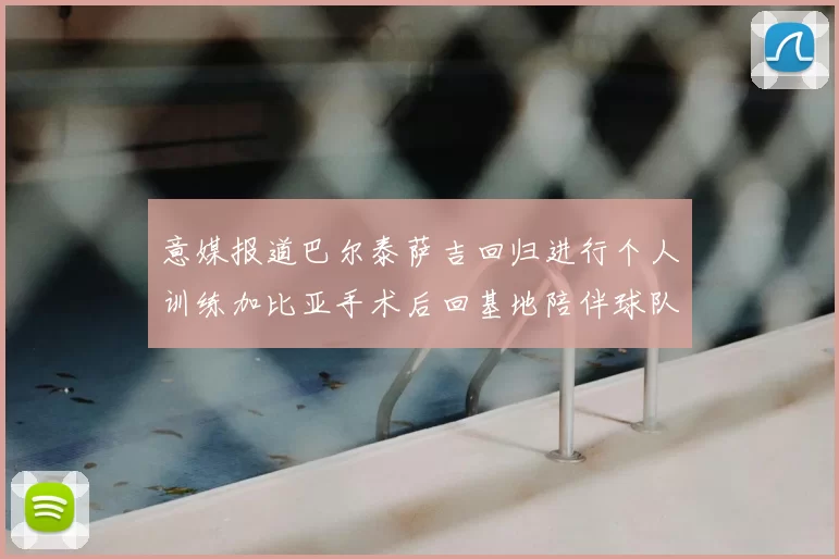 意媒报道巴尔泰萨吉回归进行个人训练加比亚手术后回基地陪伴球队恢复状态