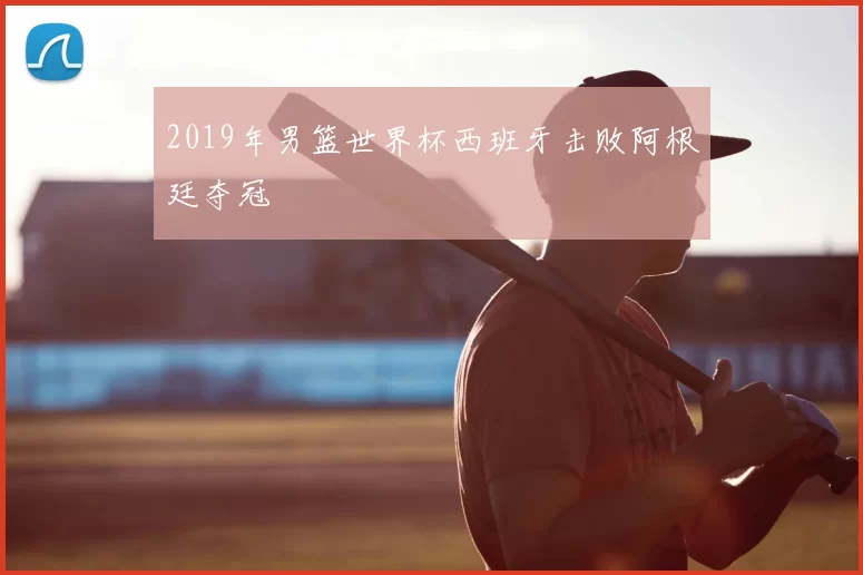 2019年男篮世界杯西班牙击败阿根廷夺冠