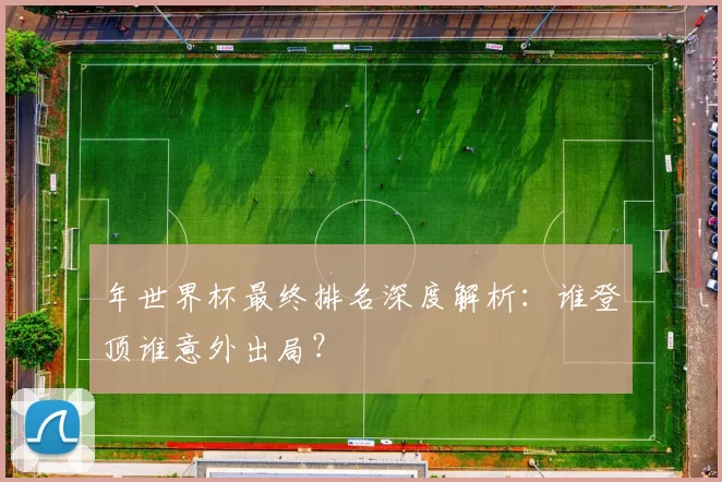 年世界杯最终排名深度解析：谁登顶谁意外出局？