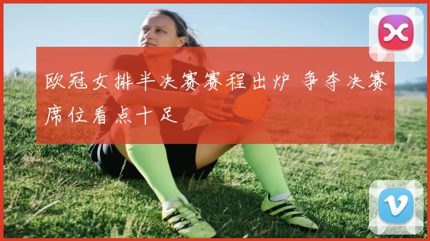 欧冠女排半决赛赛程出炉 争夺决赛席位看点十足