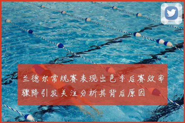 兰德尔常规赛表现出色季后赛效率骤降引发关注分析其背后原因