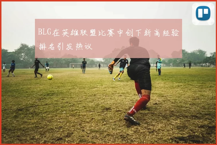 BLG在英雄联盟比赛中创下新高经验排名引发热议