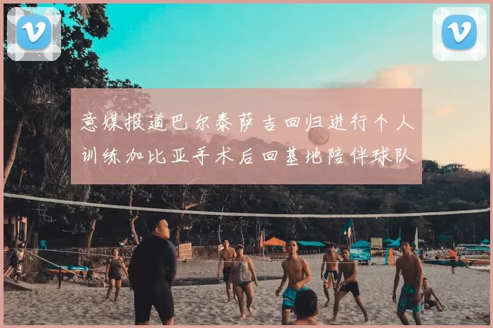 意媒报道巴尔泰萨吉回归进行个人训练加比亚手术后回基地陪伴球队恢复状态