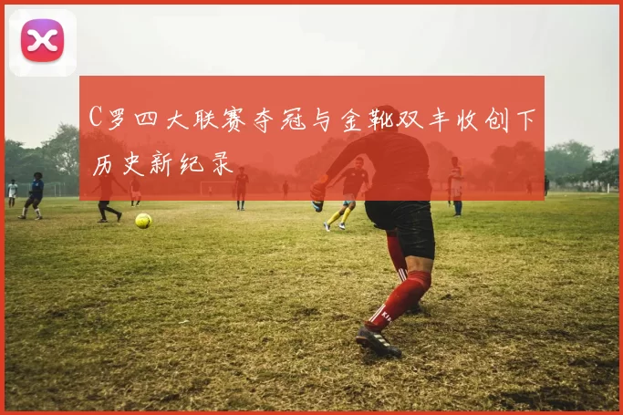 C罗四大联赛夺冠与金靴双丰收创下历史新纪录
