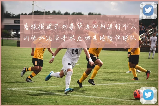 意媒报道巴尔泰萨吉回归进行个人训练加比亚手术后回基地陪伴球队恢复状态