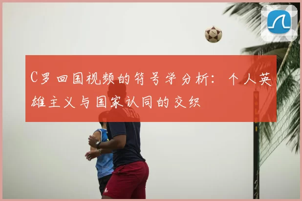 C罗回国视频的符号学分析:个人英雄主义与国家认同的交织