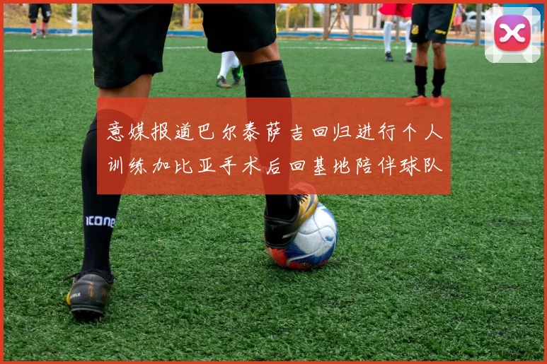 意媒报道巴尔泰萨吉回归进行个人训练加比亚手术后回基地陪伴球队恢复状态