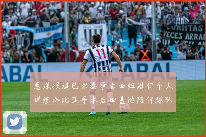 意媒报道巴尔泰萨吉回归进行个人训练加比亚手术后回基地陪伴球队恢复状态