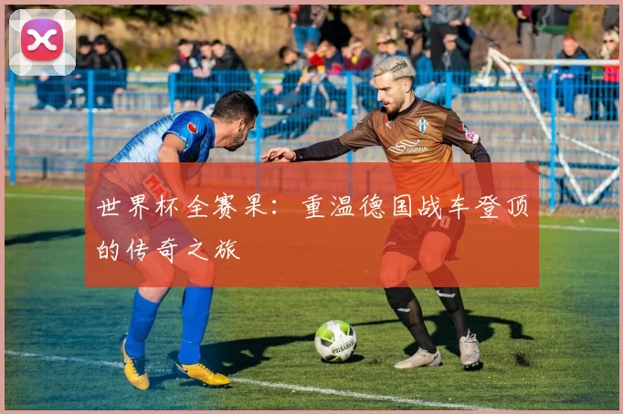世界杯全赛果:重温德国战车登顶的传奇之旅