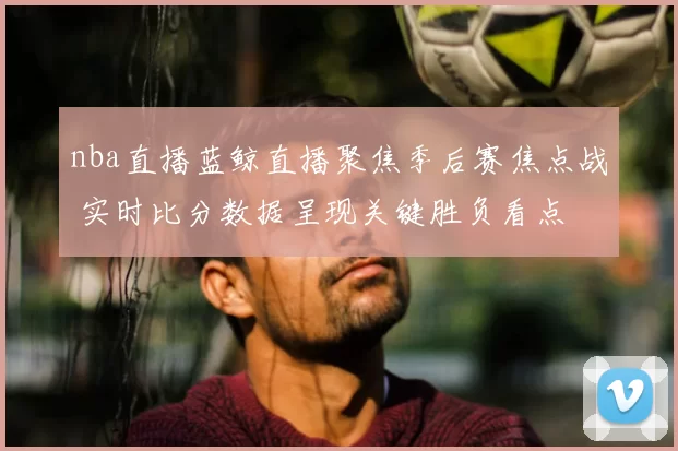 nba直播蓝鲸直播聚焦季后赛焦点战 实时比分数据呈现关键胜负看点