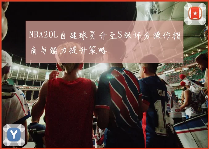 NBA2OL自建球员升至S级评分操作指南与能力提升策略