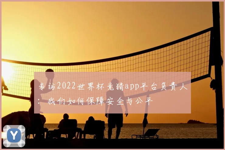 专访2022世界杯竞猜app平台负责人：我们如何保障安全与公平