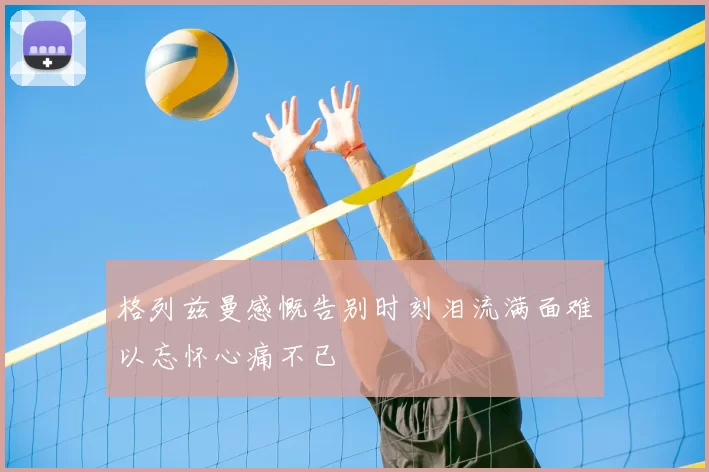 格列兹曼感慨告别时刻泪流满面难以忘怀心痛不已