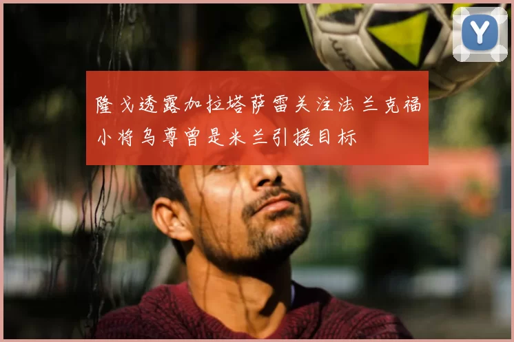 隆戈透露加拉塔萨雷关注法兰克福小将乌尊曾是米兰引援目标