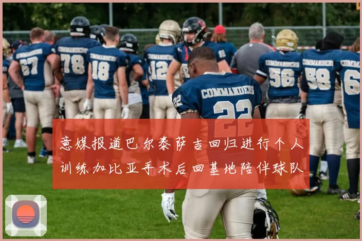意媒报道巴尔泰萨吉回归进行个人训练加比亚手术后回基地陪伴球队恢复状态
