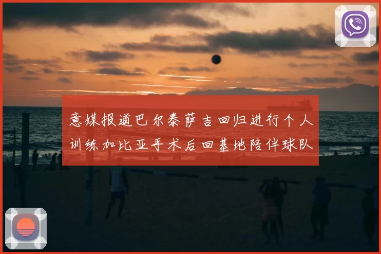 意媒报道巴尔泰萨吉回归进行个人训练加比亚手术后回基地陪伴球队恢复状态