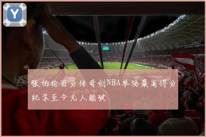 张伯伦百分传奇创NBA单场最高得分纪录至今无人能破