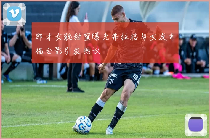 郎才女貌甜蜜曝光弗拉格与女友幸福合影引发热议