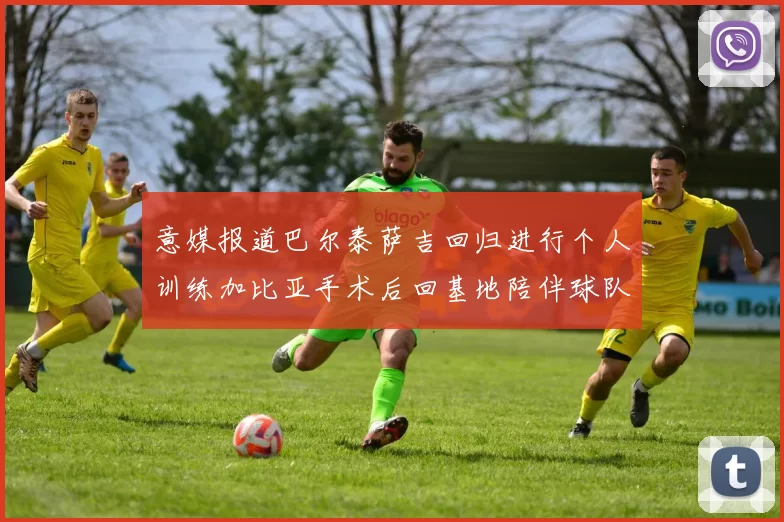 意媒报道巴尔泰萨吉回归进行个人训练加比亚手术后回基地陪伴球队恢复状态