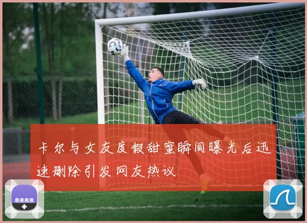 卡尔与女友度假甜蜜瞬间曝光后迅速删除引发网友热议