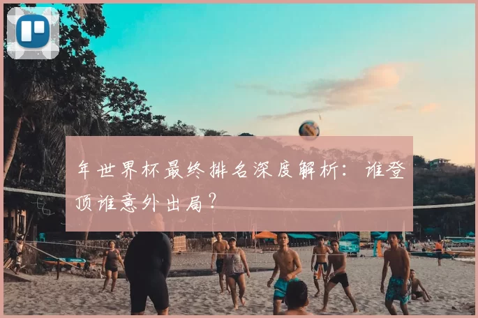 年世界杯最终排名深度解析：谁登顶谁意外出局？