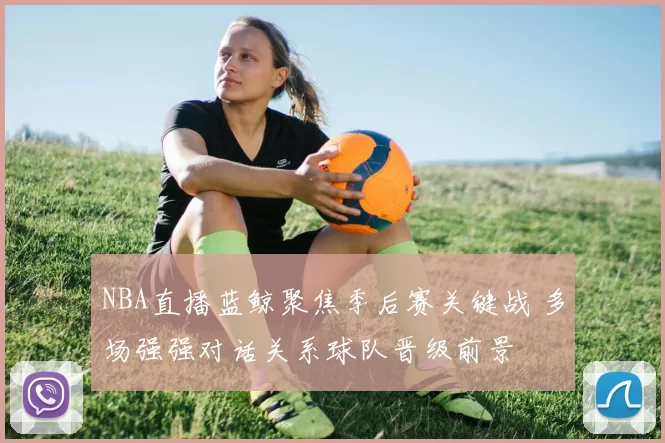 NBA直播蓝鲸聚焦季后赛关键战 多场强强对话关系球队晋级前景