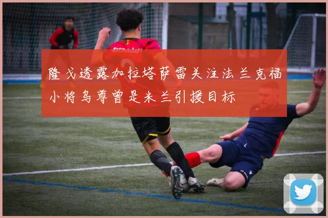 隆戈透露加拉塔萨雷关注法兰克福小将乌尊曾是米兰引援目标
