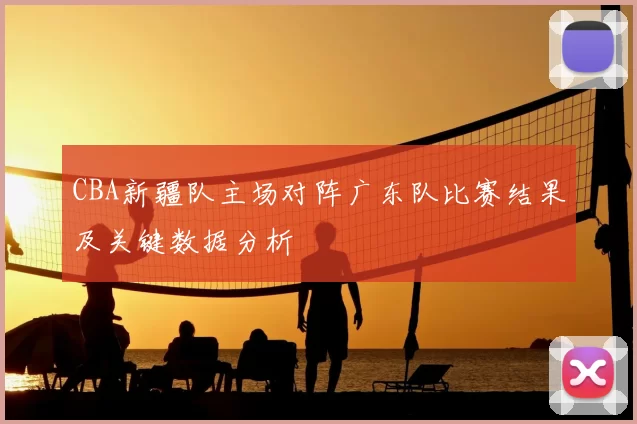 CBA新疆队主场对阵广东队比赛结果及关键数据分析