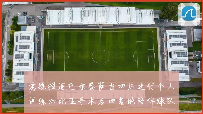 意媒报道巴尔泰萨吉回归进行个人训练加比亚手术后回基地陪伴球队恢复状态