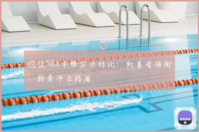 现役NBA中锋实力对比：约基奇领衔，新秀冲击格局