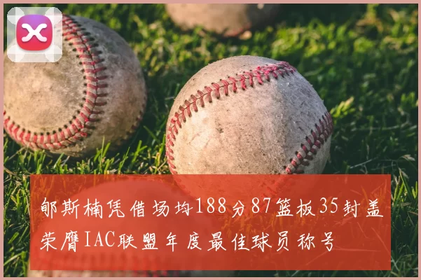 郇斯楠凭借场均188分87篮板35封盖荣膺IAC联盟年度最佳球员称号