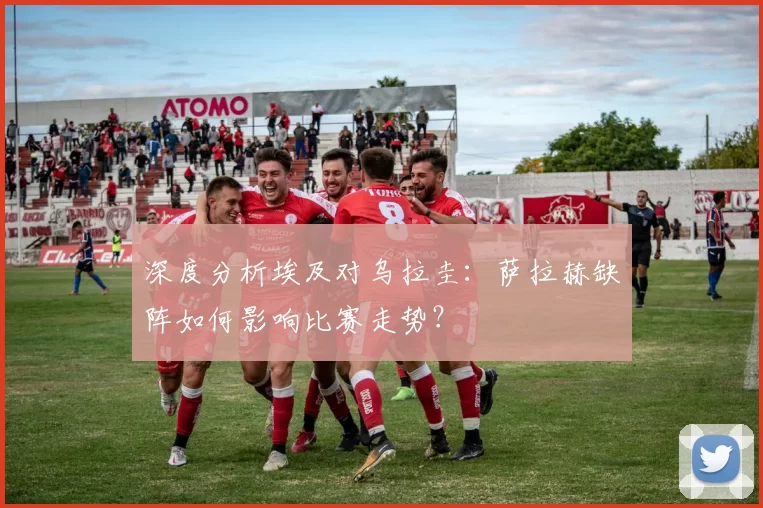深度分析埃及对乌拉圭:萨拉赫缺阵如何影响比赛走势?