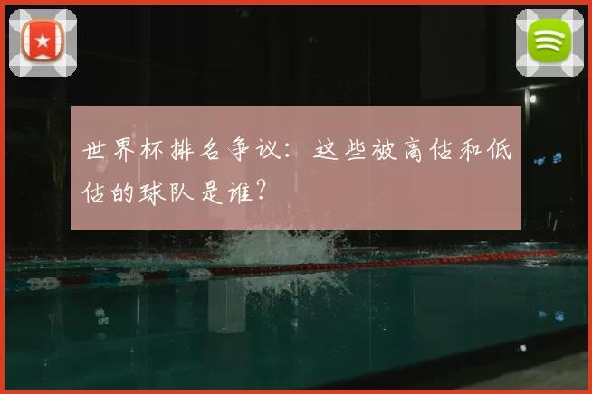 世界杯排名争议：这些被高估和低估的球队是谁？