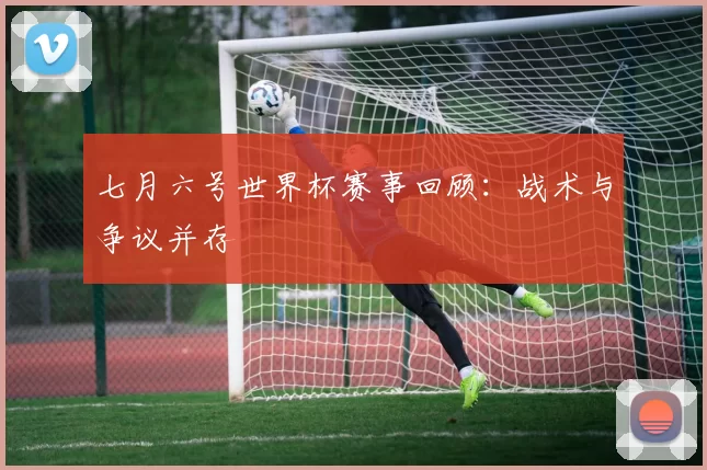七月六号世界杯赛事回顾：战术与争议并存