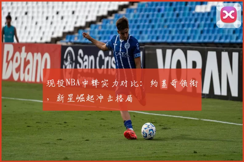 现役NBA中锋实力对比:约基奇领衔,新星崛起冲击格局