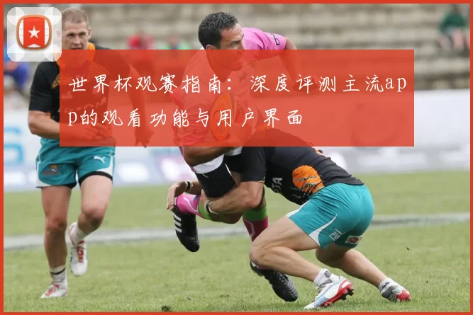 世界杯观赛指南:深度评测主流app的观看功能与用户界面