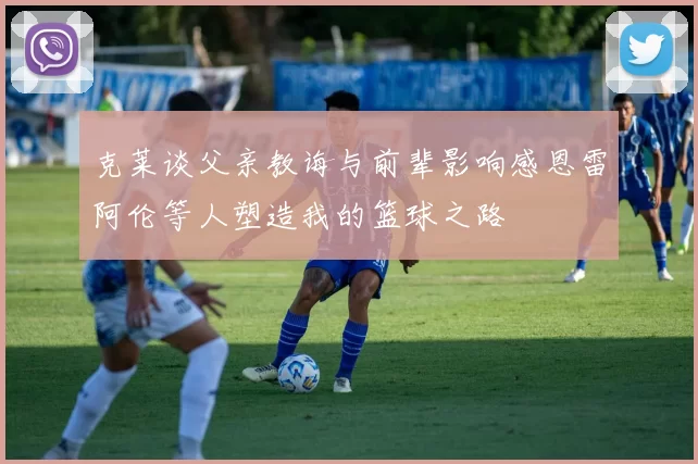 克莱谈父亲教诲与前辈影响感恩雷阿伦等人塑造我的篮球之路