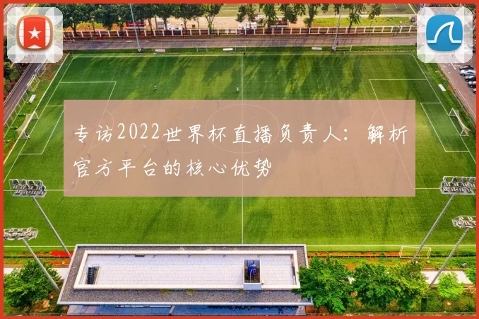 专访2022世界杯直播负责人：解析官方平台的核心优势